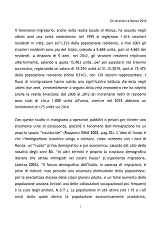 Gli stranieri a Monza 2016
2
Il fenomeno migratorio, anche nella realtà locale di Monza, ha assunto negli
ultimi anni una certa consistenza: nel 1995 si registrano 1.616 stranieri
residenti in città, pari all’1,35% della popolazione residente, a fine 2003 gli
stranieri residenti sono più del triplo, salendo a 5.665 unità, pari al 4,66% dei
residenti. A distanza di 9 anni, nel 2012, gli stranieri residenti triplicano
ulteriormente, salendo a quota 15.403 unità, per poi assestarsi nel triennio
successivo, registrando un valore di 15.294 unità al 31.12.2015, pari al 12,47%
della popolazione residente (fonte ISTAT), con 129 nazioni rappresentate. I
flussi di immigrazione hanno subìto una significativa battuta d'arresto negli
ultimi due anni, verosimilmente a seguito della crisi economica che ha colpito
anche la realtà brianzola: dal 2008 al 2012 gli incrementi netti di residenti
sono stati di circa 1.000 unità all’anno, mentre nel 2015 abbiamo un
incremento di 175 unità sul 2014.
Con questo studio ci rivolgiamo a operatori pubblici o privati per fornire uno
strumento utile di conoscenza, giacché il fenomeno dell’immigrazione ha un
proprio spazio “strutturale” (Rapporto ISMU 2002, pag.10). L’idea di fondo è
che l’immigrazione straniera venga a colmare, come vedremo con i dati di
Monza, un “vuoto” prima demografico e poi economico, causato dal calo della
natalità degli anni 80. “In altri termini è proprio la struttura demografica
italiana che attrae immigrati nel nostro Paese” (L’esperienza migratoria,
Laterza 2003). “Il futuro demografico dell’Italia, in assenza di migrazioni, è
privo di misteri; esso prevede una sostenuta diminuzione della popolazione,
per la precipitosa discesa delle classi giovani adulte, e un forte aumento della
popolazione anziana (infatti una delle collocazioni occupazionali più frequenti
è la cura degli anziani, N.d.T.). La popolazione in età attiva (tra i 15 e i 65
anni) dalla quale deriva la popolazione economicamente produttiva,
 