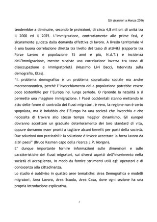 Gli stranieri a Monza 2016
3
tenderebbe a diminuire, secondo le proiezioni, di circa 4,8 milioni di unità tra
il 2000 ed il 2025. L’immigrazione, contrariamente alle prime fasi, è
sicuramente guidata dalla domanda effettiva di lavoro. A livello territoriale vi
è una buona correlazione diretta tra livello del tasso di attività (rapporto tra
Forze Lavoro e popolazione 15 anni e più, N.d.T.) e incidenza
dell’immigrazione, mentre sussiste una correlazione inversa tra tasso di
disoccupazione e immigratorietà (Massimo Livi Bacci, Intervista sulla
demografia, Etas).
“Il problema demografico è un problema soprattutto sociale ma anche
macroeconomico, perché l’invecchiamento della popolazione potrebbe essere
poco sostenibile per l’Europa nel lungo periodo. O riprende la natalità o si
permette una maggiore immigrazione. I Paesi occidentali stanno mettendo in
atto delle forme di controllo dei flussi migratori, è vero, la regione non è certo
spopolata, ma è indubbio che l’Europa ha una società che invecchia e che
necessita di trovare allo stesso tempo maggior dinamismo. Gli europei
dovranno accettare un graduale deterioramento dei loro standard di vita,
oppure dovranno esser pronti a tagliare alcuni benefit per parti della società.
Due soluzioni non praticabili: la soluzione è invece accettare la forza lavoro da
altri paesi” (Bruce Kasman capo della ricerca J.P. Morgan).
E’ dunque importante fornire informazioni sulle dimensioni e sulle
caratteristiche dei flussi migratori, sui diversi aspetti dell’inserimento nella
società di accoglienza, in modo da fornire strumenti utili agli operatori e di
conoscenza alla cittadinanza.
Lo studio è suddiviso in quattro aree tematiche: Area Demografica e modelli
migratori, Area Lavoro, Area Scuola, Area Casa, dove ogni sezione ha una
propria introduzione esplicativa.
 