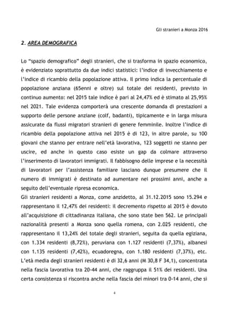 Gli stranieri a Monza 2016
4
2. AREA DEMOGRAFICA
Lo “spazio demografico” degli stranieri, che si trasforma in spazio economico,
è evidenziato soprattutto da due indici statistici: l’indice di invecchiamento e
l’indice di ricambio della popolazione attiva. Il primo indica la percentuale di
popolazione anziana (65enni e oltre) sul totale dei residenti, previsto in
continuo aumento: nel 2015 tale indice è pari al 24,47% ed è stimato al 25,95%
nel 2021. Tale evidenza comporterà una crescente domanda di prestazioni a
supporto delle persone anziane (colf, badanti), tipicamente e in larga misura
assicurate da flussi migratori stranieri di genere femminile. Inoltre l’indice di
ricambio della popolazione attiva nel 2015 è di 123, in altre parole, su 100
giovani che stanno per entrare nell’età lavorativa, 123 soggetti ne stanno per
uscire, ed anche in questo caso esiste un gap da colmare attraverso
l’inserimento di lavoratori immigrati. Il fabbisogno delle imprese e la necessità
di lavoratori per l’assistenza familiare lasciano dunque presumere che il
numero di immigrati è destinato ad aumentare nei prossimi anni, anche a
seguito dell’eventuale ripresa economica.
Gli stranieri residenti a Monza, come anzidetto, al 31.12.2015 sono 15.294 e
rappresentano il 12,47% dei residenti: il decremento rispetto al 2015 è dovuto
all’acquisizione di cittadinanza italiana, che sono state ben 562. Le principali
nazionalità presenti a Monza sono quella romena, con 2.025 residenti, che
rappresentano il 13,24% del totale degli stranieri, seguita da quella egiziana,
con 1.334 residenti (8,72%), peruviana con 1.127 residenti (7,37%), albanesi
con 1.135 residenti (7,42%), ecuadoregna, con 1.180 residenti (7,37%), etc.
L’età media degli stranieri residenti è di 32,6 anni (M 30,8 F 34,1), concentrata
nella fascia lavorativa tra 20-44 anni, che raggruppa il 51% dei residenti. Una
certa consistenza si riscontra anche nella fascia dei minori tra 0-14 anni, che si
 