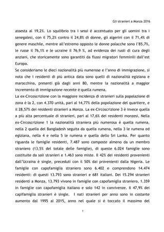 Gli stranieri a Monza 2016
5
assesta al 19,2%. Lo squilibrio tra i sessi è accentuato per gli uomini tra i
senegalesi, con il 75,2% contro il 24,8% di donne, gli algerini con il 71,4% di
genere maschile, mentre all’estremo opposto le donne polacche sono l’85,7%,
le russe il 76,1% e le ucraine il 76,9 %, ad evidenza dei ruoli di cura degli
anziani, che storicamente sono garantiti da flussi migratori femminili dall’est
Europa.
Se consideriamo le dieci nazionalità più numerose e l’anno di immigrazione, si
nota che i residenti di più antica data sono quelli di nazionalità egiziana e
marocchina, presenti già dagli anni 80, mentre la nazionalità a maggior
incremento di immigrazione recente è quella rumena.
La ex-Circoscrizione con la maggiore incidenza di stranieri sulla popolazione di
zona è la 2, con 4.370 unità, pari al 14,77% della popolazione del quartiere, e
il 28,57% dei residenti stranieri a Monza. La ex-Circoscrizione 3 è invece quella
a più alta percentuale di stranieri, pari al 17,6% dei residenti monzesi. Nella
ex-Circoscrizione 1 la nazionalità straniera più numerosa è quella rumena,
nella 2 quella del Bangladesh seguita da quella rumena, nella 3 le rumena ed
egiziana, nella 4 e nella 5 le rumena e quella dello Sri Lanka. Per quanto
riguarda le famiglie residenti, 7.487 sono composte almeno da un membro
straniero (13,5% del totale delle famiglie), di queste 6.024 famiglie sono
costituite da soli stranieri e 1.463 sono miste. Il 42% dei residenti provenienti
dall’Ucraina è single, preceduti con il 50% dai provenienti dalla Nigeria. Le
famiglie con capofamiglia straniero sono 6.402 e comprendono 14.474
residenti: di questi 13.793 sono stranieri e 681 italiani. Dei 15.294 stranieri
residenti a Monza, 13.793 vivono in famiglie con capofamiglia straniero, 1.359
in famiglie con capofamiglia italiano e solo 142 in convivenze. Il 47,9% dei
capifamiglia stranieri è single. I nati stranieri per anno sono in costante
aumento dal 1995 al 2015, anno nel quale si è toccato il massimo del
 