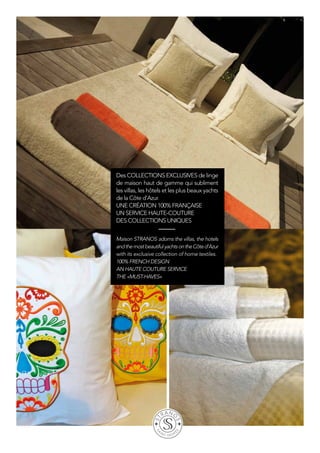 Des collections exclusives de linge
de maison haut de gamme qui subliment
les villas, les hôtels et les plus beaux yachts
de la Côte d’Azur.
Une création 100% française
Un service haute-couture
Des collections uniques
Maison Stranos adorns the villas, the hotels
andthemostbeautifulyachtsontheCôted’Azur
with its exclusive collection of home textiles.
100% french design
An haute couture service
The «must-haves»
 