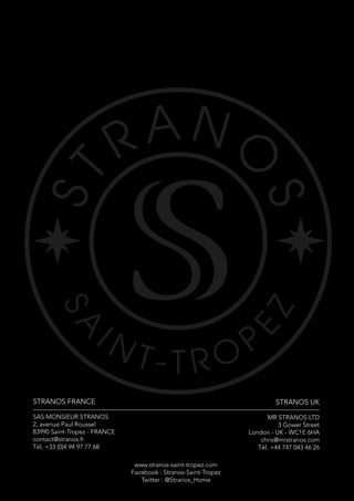 STRANOS FRANCE
SAS MONSIEUR STRANOS
2, avenue Paul Roussel
83990 Saint-Tropez - FRANCE
contact@stranos.fr
Tél. +33 (0)4 94 97 77 68
STRANOS UK
MR STRANOS LTD
3 Gower Street
London - UK - WC1E 6HA
chris@mrstranos.com
Tél. +44 747 043 46 26
www.stranos-saint-tropez.com
Facebook : Stranos-Saint-Tropez
Twitter : @Stranos_Home
 
