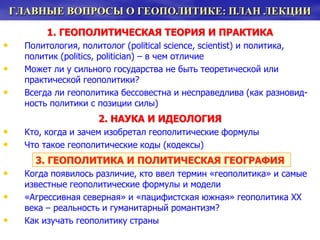 ГЛАВНЫЕ ВОПРОСЫ О ГЕОПОЛИТИКЕ: ПЛАН ЛЕКЦИИ
1. ГЕОПОЛИТИЧЕСКАЯ ТЕОРИЯ И ПРАКТИКА
• Политология, политолог (political science, scientist) и политика,
политик (politics, politician) – в чем отличие
• Может ли у сильного государства не быть теоретической или
практической геополитики?
• Всегда ли геополитика бессовестна и несправедлива (как разновид-
ность политики с позиции силы)
2. НАУКА И ИДЕОЛОГИЯ
• Кто, когда и зачем изобретал геополитические формулы
• Что такое геополитические коды (кодексы)
3. ГЕОПОЛИТИКА И ПОЛИТИЧЕСКАЯ ГЕОГРАФИЯ
• Когда появилось различие, кто ввел термин «геополитика» и самые
известные геополитические формулы и модели
• «Агрессивная северная» и «пацифистская южная» геополитика ХХ
века – реальность и гуманитарный романтизм?
• Как изучать геополитику страны
 