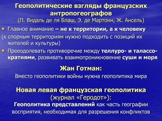 Геополитические взгляды французских
антропогеографов
(П. Видаль де ля Блаш, Э. де Мартонн, Ж. Ансель)
• Главное внимание – не к территории, а к человеку
(к спорным территориям нужно подходить с позиций их
жителей и культуры)
• Прееодолевать противоречие между теллуро- и талассо-
кратиями, развивать взаимопроникновение суши и моря
Жан Готман:
Вместо геополитики войны нужна геополитика мира
Новая левая французская геополитика
(журнал «Геродот»):
Геополитика представлений как часть географии
восприятия, необходимая для разрешения конфликтов
 