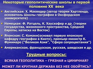 Некоторые геополитические школы в первой
половине ХХ века
• Английская: Х. Макиндер (автор теории Хартленда,
основатель Школы географии в Оксфордском
университете)
• Немецкая: Ф. Ратцель, К. Хаусхофер и др. (теории
государства, жизненного пространства, Средней
Европы, натиска на Восток)
• Японская: С. Комаки(основал первую японскую
кафедру географии в Киото), премьер-министр К.
Фумимаро (“Великая Азия”, “Сфера сопроцветания”)
• Американская, французская, русская, шведская и др.
Трудные вопросы:
ВСЯКАЯ ГЕОПОЛИТИКА – ГРЯЗНАЯ и ЦИНИЧНАЯ?
МОЖЕТ ЛИ КРУПНАЯ ДЕРЖАВА БЕЗ НЕЕ ОБОЙТИСЬ?
 