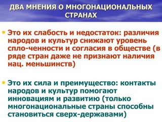 ДВА МНЕНИЯ О МНОГОНАЦИОНАЛЬНЫХ
СТРАНАХ
• Это их слабость и недостаток: различия
народов и культур снижают уровень
спло-ченности и согласия в обществе (в
ряде стран даже не признают наличия
нац. меньшинств)
• Это их сила и преимущество: контакты
народов и культур помогают
инновациям и развитию (только
многонациональные страны способны
становиться сверх-державами)
 