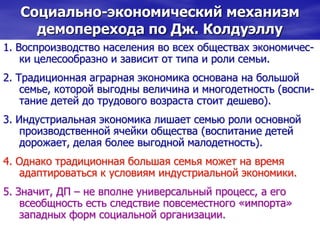 Социально-экономический механизм
демоперехода по Дж. Колдуэллу
1. Воспроизводство населения во всех обществах экономичес-
ки целесообразно и зависит от типа и роли семьи.
2. Традиционная аграрная экономика основана на большой
семье, которой выгодны величина и многодетность (воспи-
тание детей до трудового возраста стоит дешево).
3. Индустриальная экономика лишает семью роли основной
производственной ячейки общества (воспитание детей
дорожает, делая более выгодной малодетность).
4. Однако традиционная большая семья может на время
адаптироваться к условиям индустриальной экономики.
5. Значит, ДП – не вполне универсальный процесс, а его
всеобщность есть следствие повсеместного «импорта»
западных форм социальной организации.
 