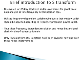 • Discovered in 1994 by Stockwell and his coworkers for geophysical
data analysis as time frequency decomposition tool.
• Utilizes frequency dependent variable window so that window width
should be adjusted according to frequency present in power signal.
• Thus gives frequency dependent resolution and hence better signal
clarity in time-frequency domain
• Only few algorithm of S Transform have been given till now and even
these needs improvement