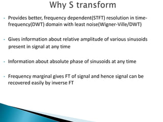 • Provides better, frequency dependent(STFT) resolution in time-
frequency(DWT) domain with least noise(Wigner-Ville/DWT)
• Gives information about relative amplitude of various sinusoids
present in signal at any time
• Information about absolute phase of sinusoids at any time
• Frequency marginal gives FT of signal and hence signal can be
recovered easily by inverse FT