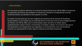 Por otra parte se propuso adicionar un numeral al artículo 26 de la Ley 769 de 2002 en la parte de la suspensión de licencias que establece un tiempo por reincidir en la violación de la misma norma de tránsito, ese período no será superior a un año. En cuanto a lo que tiene que ver con el régimen de sanciones de los Centros de Enseñanza Automovilística, es de resaltar que se pretendió llenar el vacío que tenía el actual Código Nacional de Tránsito, Ley 769 de 2002, que no contemplaba cuáles sanciones se debían aplicar específicamente a dichos centros y únicamente se limitaba a señalar, en el artículo 154, que el incumplimiento a las disposiciones que regulaban su funcionamiento, sería sancionado de acuerdo con la gravedad de la falta, según lo estipule la autoridad competente. OTRAS RAZONES… 