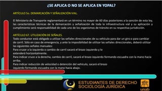 ARTÍCULO 5o. DEMARCACIÓN Y SEÑALIZACIÓN VIAL. El Ministerio de Transporte reglamentará en un término no mayor de 60 días posteriores a la sanción de esta ley, las características técnicas de la demarcación y señalización de toda la infraestructura vial y su aplicación y cumplimiento será responsabilidad de cada uno de los organismos de tránsito en su respectiva jurisdicción. ARTÍCULO 67. UTILIZACIÓN DE SEÑALES. Todo conductor está obligado a utilizar las señales direccionales de su vehículo para dar un giro o para cambiar de carril. Sólo en caso de emergencia, y ante la imposibilidad de utilizar las señales direccionales, deberá utilizar las siguientes señales manuales: Para cruzar a la izquierda o cambio de carril sacará el brazo izquierdo y lo extenderá horizontalmente. Para indicar cruce a la derecha, cambio de carril, sacará el brazo izquierdo formando escuadra con la mano hacia arriba. Para indicar reducción de velocidad o detención del vehículo, sacará el brazo izquierdo formando escuadra con la mano hacia abajo. 