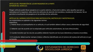 ARTÍCULO 83. PROHIBICIÓN DE LLEVAR PASAJEROS EN LA PARTE EXTERIOR DEL VEHÍCULO. Ningún vehículo podrá llevar pasajeros en su parte exterior, o fuera de la cabina, salvo aquellos que por su naturaleza así lo requieran, tales como los vehículos de atención de incendios y recolección de basuras. No se permite la movilización de pasajeros en los estribos de los vehículos. ARTÍCULO 96. NORMAS ESPECÍFICAS PARA MOTOCICLETAS, MOTOCICLOS Y MOTOTRICICLOS. Las motocicletas se sujetarán a las siguientes normas específicas: 1. Podrán llevar un acompañante en su vehículo, el cual también deberá utilizar casco y elementos de seguridad. 2. Deberán usar de acuerdo con lo estipulado para vehículos automotores, las luces direccionales. 3. Cuando transiten por las vías de uso público deberán hacerlo con las luces delanteras y traseras encendidas. 4. El conductor deberá portar siempre chaleco reflectivo identificado con el número de la placa del vehículo en que se transite 