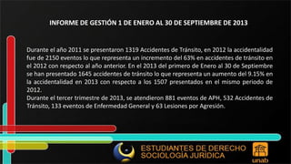 INFORME DE GESTIÓN 1 DE ENERO AL 30 DE SEPTIEMBRE DE 2013 Durante el año 2011 se presentaron 1319 Accidentes de Tránsito, en 2012 la accidentalidad fue de 2150 eventos lo que representa un incremento del 63% en accidentes de tránsito en el 2012 con respecto al año anterior. En el 2013 del primero de Enero al 30 de Septiembre se han presentado 1645 accidentes de tránsito lo que representa un aumento del 9.15% en la accidentalidad en 2013 con respecto a los 1507 presentados en el mismo periodo de 2012. Durante el tercer trimestre de 2013, se atendieron 881 eventos de APH, 532 Accidentes de Tránsito, 133 eventos de Enfermedad General y 63 Lesiones por Agresión. 