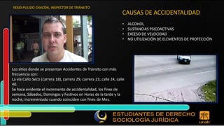CAUSAS DE ACCIDENTALIDAD • ALCOHOL • SUSTANCIAS PSICOACTIVAS • EXCESO DE VELOCIDAD • NO UTILIZACIÓN DE ELEMENTOS DE PROTECCIÓN Los sitios donde se presentan Accidentes de Tránsito con más frecuencia son: La vía Caño Seco (carrera 18), carrera 29, carrera 23, calle 24, calle 40. Se hace evidente el incremento de accidentalidad, los fines de semana, Sábados, Domingos y Festivos en Horas de la tarde y la noche, incrementado cuando coinciden con fines de Mes. 