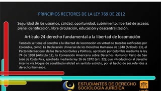PRINCIPIOS RECTORES DE LA LEY 769 DE 2012 Seguridad de los usuarios, calidad, oportunidad, cubrimiento, libertad de acceso, plena identificación, libre circulación, educación y descentralización. Artículo 24 derecho fundamental a la libertad de locomoción También se tiene el derecho a la libertad de locomoción en virtud de tratados ratificados por Colombia, como: La Declaración Universal de los Derechos Humanos de 1948 (Artículo 13), el Pacto Internacional de los Derechos Civiles y Políticos, aprobado por Colombia mediante la ley 74 de 1968 (Artículo 12), la Convención Americana sobre Derechos Humanos Pacto de San José de Costa Rica, aprobada mediante ley 16 de 1972 (art. 22); que introducimos al derecho interno vía bloque de constitucionalidad en sentido estricto, por el hecho de ser referidos a derechos humanos. 