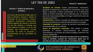 Artículo 1°. Ámbito de aplicación y principios. Las normas del presente Código rigen en todo el territorio nacional y regulan la circulación de los peatones, usuarios, pasajeros, conductores, motociclistas, ciclistas, agentes de tránsito, y vehículos por las vías públicas o privadas que están abiertas al público, o en las vías privadas, que internamente circulen vehículos; así como la actuación y procedimientos de las autoridades de tránsito. Artículo 2°. Definiciones. LEY 769 DE 2002 . Accidente de tránsito: Evento generalmente involuntario, generado al menos por un vehículo en movimiento, que causa daños a personas y bienes involucrados en él e igualmente afecta la normal circulación de los vehículos que se movilizan por la vía o vías comprendidas en el lugar o dentro de la zona de influencia del hecho. Alcoholimetría: Examen o prueba de laboratorio, o por medio técnico que determina el nivel del alcohol etílico en la sangre. Capacidad de pasajeros: numero de personas autorizado para ser transportados en un vehículo. Centro de diagnóstico automotor: Ente estatal o privado destinado al examen técnico-mecánico de vehículos automotores y a la revisión del control ecológico conforme a las normas ambientales. Embriaguez: Estado de alteración transitoria de las condiciones físicas y mentales, causada por intoxicación aguda que no permite una adecuada realización de actividades de riesgo. 