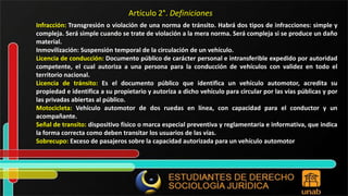 Infracción: Transgresión o violación de una norma de tránsito. Habrá dos tipos de infracciones: simple y compleja. Será simple cuando se trate de violación a la mera norma. Será compleja si se produce un daño material. Inmovilización: Suspensión temporal de la circulación de un vehículo. Licencia de conducción: Documento público de carácter personal e intransferible expedido por autoridad competente, el cual autoriza a una persona para la conducción de vehículos con validez en todo el territorio nacional. Licencia de tránsito: Es el documento público que identifica un vehículo automotor, acredita su propiedad e identifica a su propietario y autoriza a dicho vehículo para circular por las vías públicas y por las privadas abiertas al público. Motocicleta: Vehículo automotor de dos ruedas en línea, con capacidad para el conductor y un acompañante. Señal de transito: dispositivo físico o marca especial preventiva y reglamentaria e informativa, que indica la forma correcta como deben transitar los usuarios de las vías. Sobrecupo: Exceso de pasajeros sobre la capacidad autorizada para un vehículo automotor Artículo 2°. Definiciones 