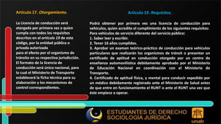 Artículo 17. Otorgamiento. La Licencia de conducción será otorgada por primera vez a quien cumpla con todos los requisitos descritos en el artículo 19 de este código, por la entidad pública o privada autorizada para el efecto por el organismo de tránsito en su respectiva jurisdicción. El formato de la licencia de conducción será único nacional, para lo cual el Ministerio de Transporte establecerá la ficha técnica para su elaboración y los mecanismos de control correspondientes. Artículo 19. Requisitos. Podrá obtener por primera vez una licencia de conducción para vehículos, quien acredite el cumplimiento de los siguientes requisitos: Para vehículos de servicio diferente del servicio público: 1. Saber leer y escribir. 2. Tener 16 años cumplidos. 3. Aprobar un examen teórico-práctico de conducción para vehículos particulares que realizarán los organismos de tránsit o presentar un certificado de aptitud en conducción otorgado por un centro de enseñanza automovilística debidamente aprobado por el Ministerio de Educación Nacional en coordinación con el Ministerio de Transporte. 4. Certificado de aptitud física, y mental para conducir expedido por un médico debidamente registrado ante el Ministerio de Salud antes de que entre en funcionamiento el RUNT o ante el RUNT una vez que éste empiece a operar. 