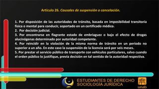 Artículo 26. Causales de suspensión o cancelación. 1. Por disposición de las autoridades de tránsito, basada en imposibilidad transitoria física o mental para conducir, soportado en un certificado médico. 2. Por decisión judicial. 3. Por encontrarse en flagrante estado de embriaguez o bajo el efecto de drogas alucinógenas determinado por autoridad competente. 4. Por reincidir en la violación de la misma norma de tránsito en un período no superior a un año. En este caso la suspensión de la licencia será por seis meses. 5. Por prestar el servicio público de transporte con vehículos particulares, salvo cuando el orden público lo justifique, previa decisión en tal sentido de la autoridad respectiva. 