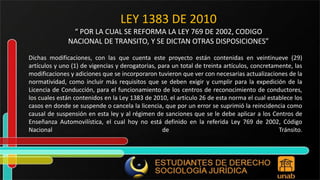 LEY 1383 DE 2010 “ POR LA CUAL SE REFORMA LA LEY 769 DE 2002, CODIGO NACIONAL DE TRANSITO, Y SE DICTAN OTRAS DISPOSICIONES” Dichas modificaciones, con las que cuenta este proyecto están contenidas en veintinueve (29) artículos y uno (1) de vigencias y derogatorias, para un total de treinta artículos, concretamente, las modificaciones y adiciones que se incorporaron tuvieron que ver con necesarias actualizaciones de la normatividad, como incluir más requisitos que se deben exigir y cumplir para la expedición de la Licencia de Conducción, para el funcionamiento de los centros de reconocimiento de conductores, los cuales están contenidos en la Ley 1383 de 2010, el artículo 26 de esta norma el cual establece los casos en donde se suspende o cancela la licencia, que por un error se suprimió la reincidencia como causal de suspensión en esta ley y al régimen de sanciones que se le debe aplicar a los Centros de Enseñanza Automovilística, el cual hoy no está definido en la referida Ley 769 de 2002, Código Nacional de Tránsito. 