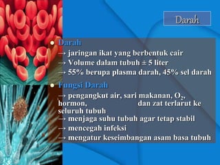 Darah
 Darah
→ jaringan ikat yang berbentuk cair
→ Volume dalam tubuh ± 5 liter
→ 55% berupa plasma darah, 45% sel darah
 Fungsi Darah
→ pengangkut air, sari makanan, O2,
hormon, dan zat terlarut ke
seluruh tubuh
→ menjaga suhu tubuh agar tetap stabil
→ mencegah infeksi
→ mengatur keseimbangan asam basa tubuh
 