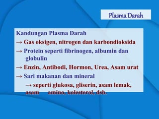 Plasma Darah
Kandungan Plasma Darah
→ Gas oksigen, nitrogen dan karbondioksida
→ Protein seperti fibrinogen, albumin dan
globulin
→ Enzin, Antibodi, Hormon, Urea, Asam urat
→ Sari makanan dan mineral
→ seperti glukosa, gliserin, asam lemak,
asam amino, kolesterol, dsb.
 