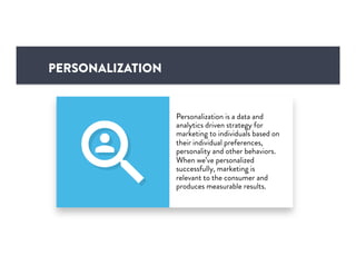 PERSONALIZATION
Personalization is a data and
analytics driven strategy for
marketing to individuals based on
their individual preferences,
personality and other behaviors.
When we’ve personalized
successfully, marketing is
relevant to the consumer and
produces measurable results.
 