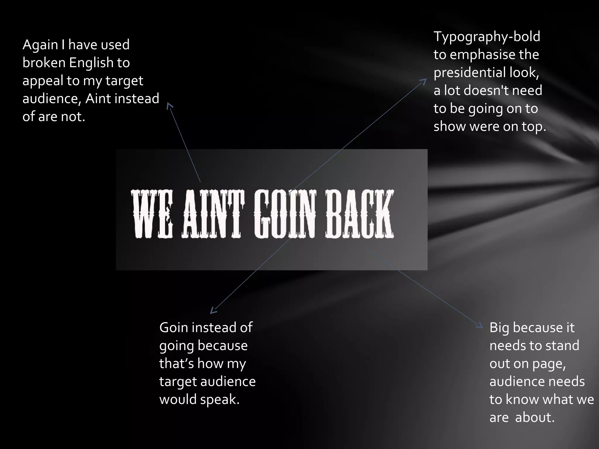 Typography-bold
Again I have used
                                       to emphasise the
broken English to
                                       presidential look,
appeal to my target
                                       a lot doesn't need
audience, Aint instead
                                       to be going on to
of are not.
                                       show were on top.




                     Goin instead of           Big because it
                     going because             needs to stand
                     that’s how my             out on page,
                     target audience           audience needs
                     would speak.              to know what we
                                               are about.
 