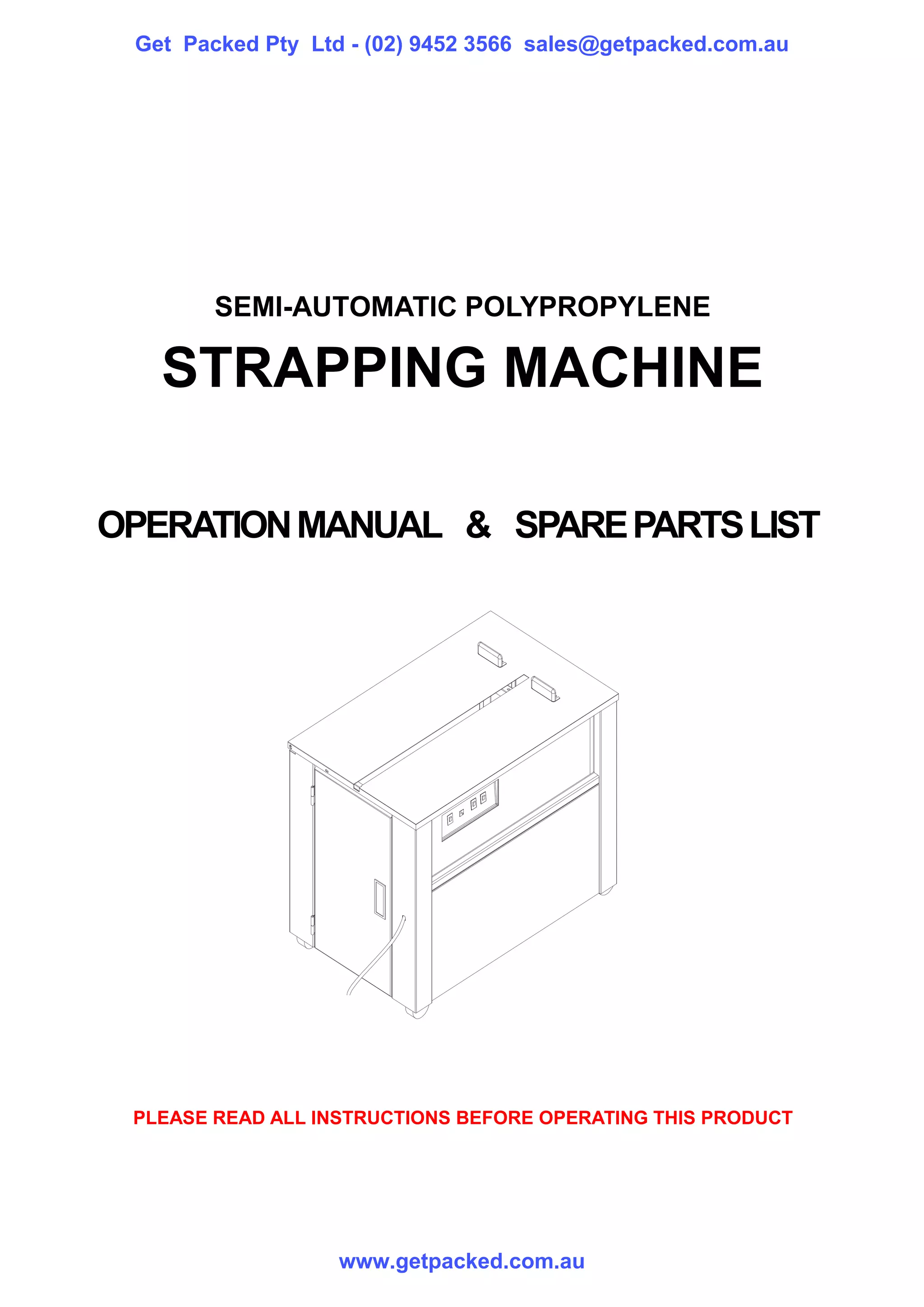 Get Packed Pty Ltd - (02) 9452 3566 sales@getpacked.com.au




        SEMI-AUTOMATIC POLYPROPYLENE

   STRAPPING MACHINE

OPERATION MANUAL & SPARE PARTS LIST




 PLEASE READ ALL INSTRUCTIONS BEFORE OPERATING THIS PRODUCT




                   www.getpacked.com.au
 
