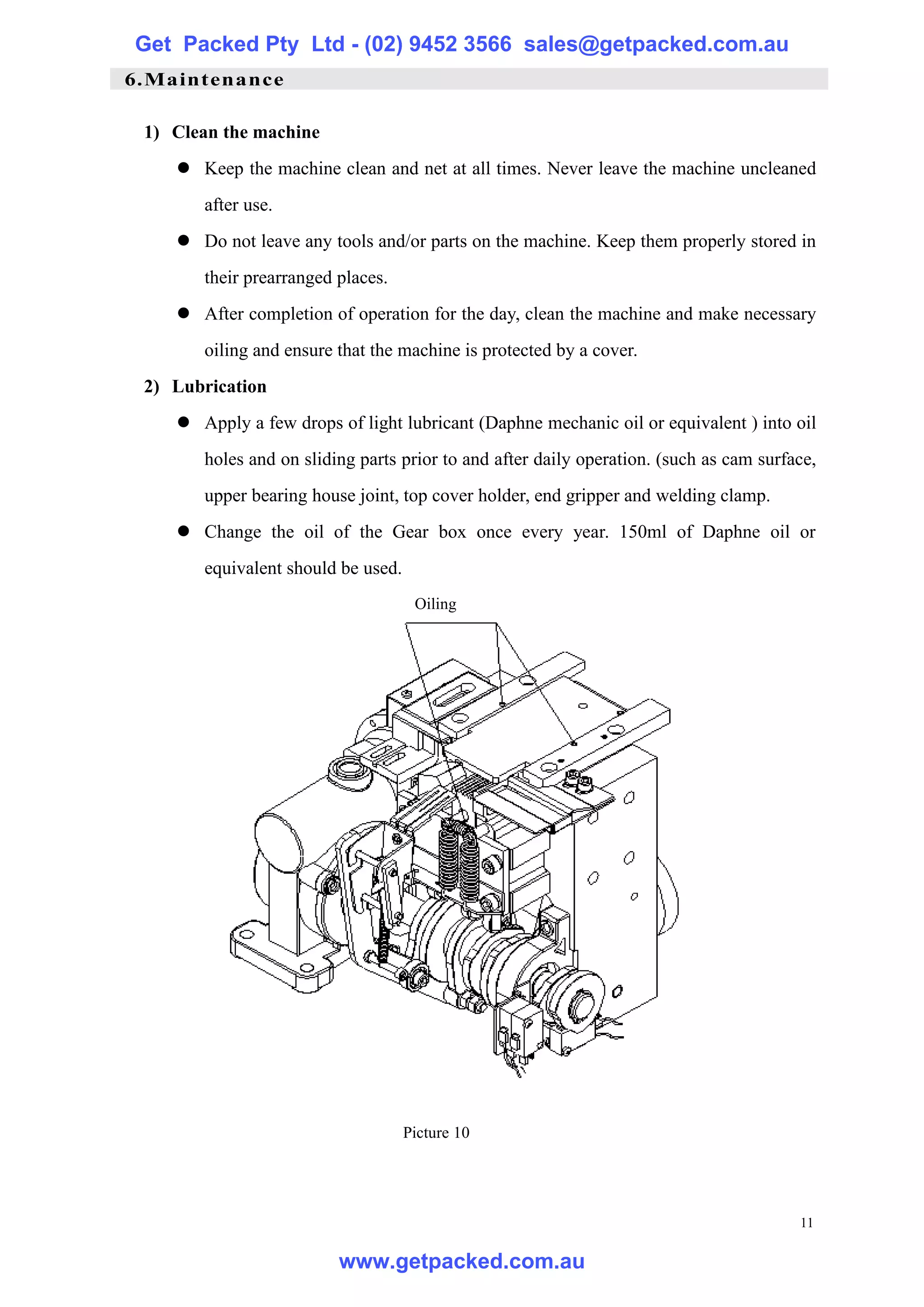Get Packed Pty Ltd - (02) 9452 3566 sales@getpacked.com.au
6.Maintenance

 1) Clean the machine
    l Keep the machine clean and net at all times. Never leave the machine uncleaned
       after use.
    l Do not leave any tools and/or parts on the machine. Keep them properly stored in
       their prearranged places.
    l After completion of operation for the day, clean the machine and make necessary
       oiling and ensure that the machine is protected by a cover.
 2) Lubrication
    l Apply a few drops of light lubricant (Daphne mechanic oil or equivalent ) into oil
       holes and on sliding parts prior to and after daily operation. (such as cam surface,
       upper bearing house joint, top cover holder, end gripper and welding clamp.
    l Change the oil of the Gear box once every year. 150ml of Daphne oil or
       equivalent should be used.
                                     Oiling




                                    Picture 10




                                                                                        11

                         www.getpacked.com.au
 
