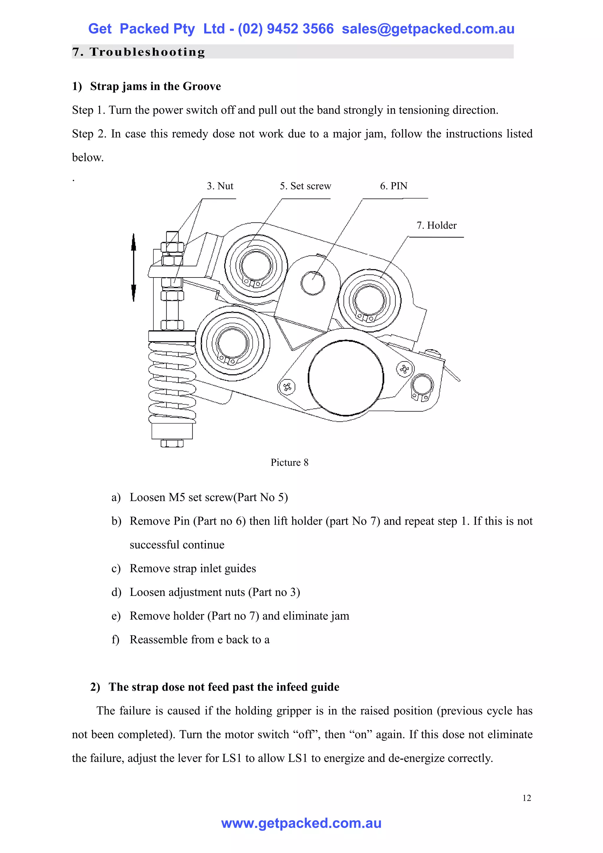 Get Packed Pty Ltd - (02) 9452 3566 sales@getpacked.com.au
7. Troubleshooting

1) Strap jams in the Groove
Step 1. Turn the power switch off and pull out the band strongly in tensioning direction.
Step 2. In case this remedy dose not work due to a major jam, follow the instructions listed
below.
.
                            3. Nut          5. Set screw         6. PIN


                                                                          7. Holder




                                          Picture 8


         a) Loosen M5 set screw(Part No 5)
         b) Remove Pin (Part no 6) then lift holder (part No 7) and repeat step 1. If this is not
            successful continue
         c) Remove strap inlet guides
         d) Loosen adjustment nuts (Part no 3)
         e) Remove holder (Part no 7) and eliminate jam
         f) Reassemble from e back to a


    2) The strap dose not feed past the infeed guide
     The failure is caused if the holding gripper is in the raised position (previous cycle has
not been completed). Turn the motor switch “off”, then “on” again. If this dose not eliminate
the failure, adjust the lever for LS1 to allow LS1 to energize and de-energize correctly.


                                                                                              12

                               www.getpacked.com.au
 