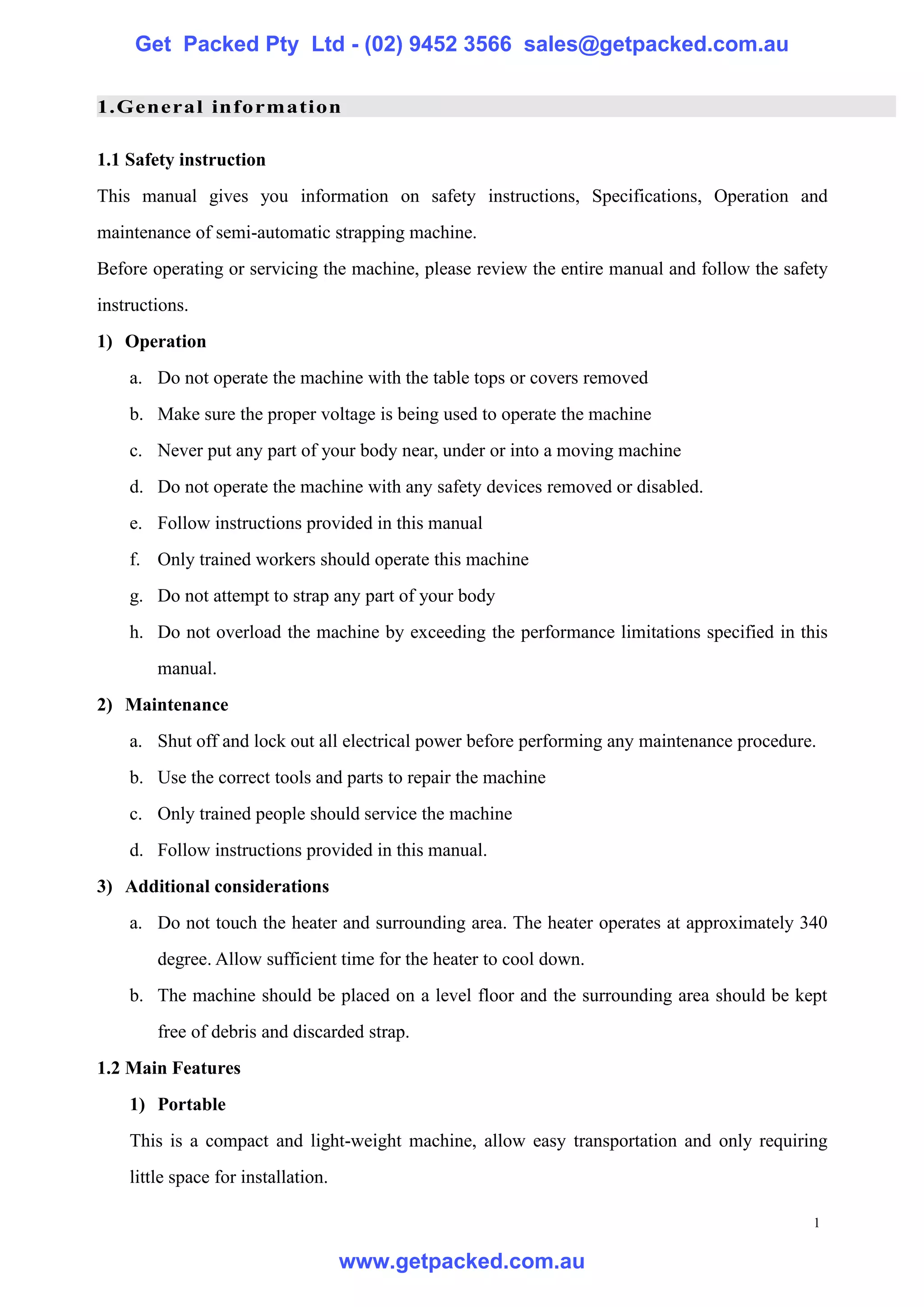 Get Packed Pty Ltd - (02) 9452 3566 sales@getpacked.com.au

1.General information

1.1 Safety instruction
This manual gives you information on safety instructions, Specifications, Operation and
maintenance of semi-automatic strapping machine.
Before operating or servicing the machine, please review the entire manual and follow the safety
instructions.
1) Operation
    a. Do not operate the machine with the table tops or covers removed
    b. Make sure the proper voltage is being used to operate the machine
    c. Never put any part of your body near, under or into a moving machine
    d. Do not operate the machine with any safety devices removed or disabled.
    e. Follow instructions provided in this manual
    f. Only trained workers should operate this machine
    g. Do not attempt to strap any part of your body
    h. Do not overload the machine by exceeding the performance limitations specified in this
        manual.
2) Maintenance
    a. Shut off and lock out all electrical power before performing any maintenance procedure.
    b. Use the correct tools and parts to repair the machine
    c. Only trained people should service the machine
    d. Follow instructions provided in this manual.
3) Additional considerations
    a. Do not touch the heater and surrounding area. The heater operates at approximately 340
        degree. Allow sufficient time for the heater to cool down.
    b. The machine should be placed on a level floor and the surrounding area should be kept
        free of debris and discarded strap.
1.2 Main Features
    1) Portable
    This is a compact and light-weight machine, allow easy transportation and only requiring
    little space for installation.

                                                                                              1

                                     www.getpacked.com.au
 