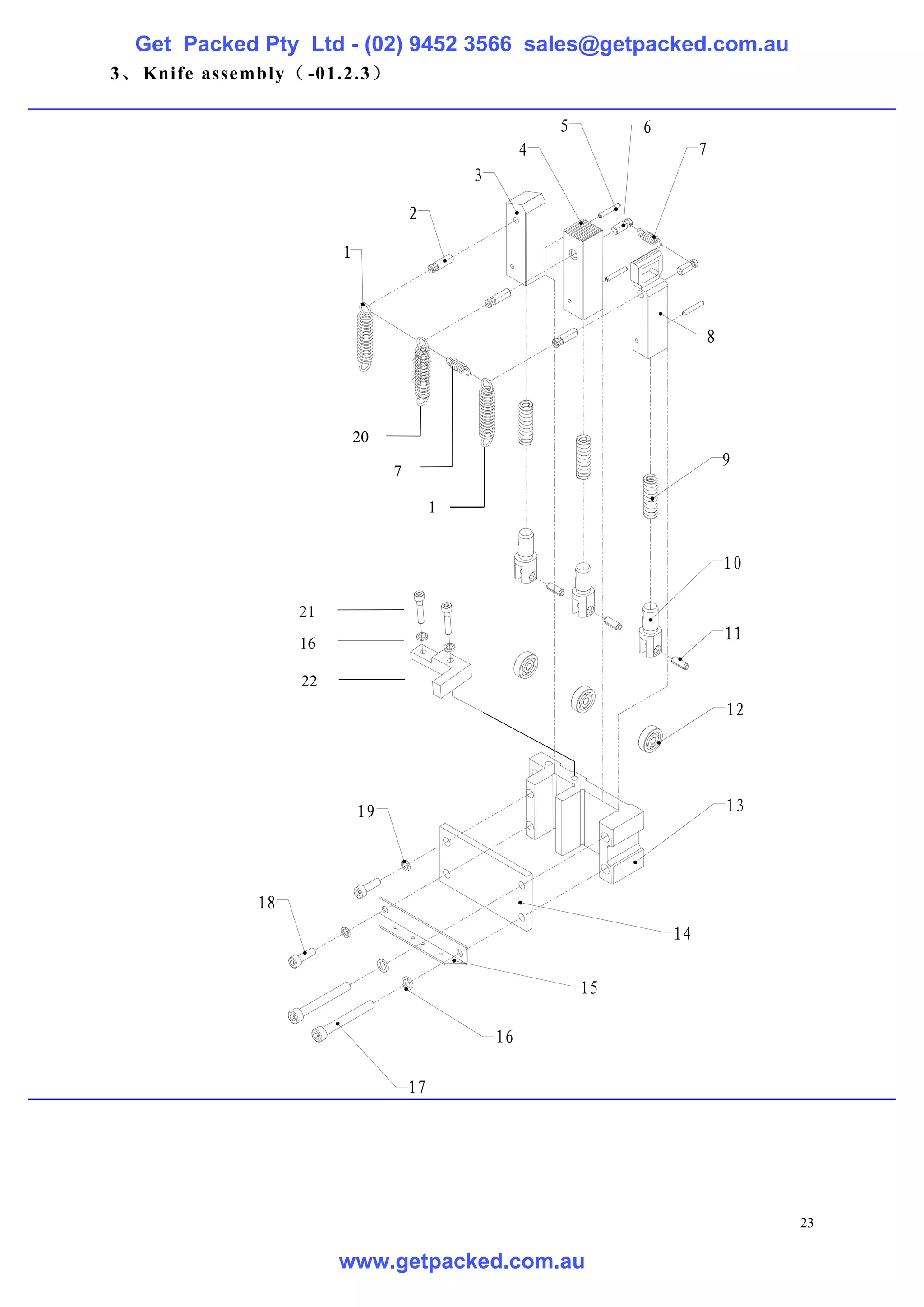 Get Packed Pty Ltd - (02) 9452 3566 sales@getpacked.com.au
3、 Knife assembly（ -01.2.3）

                                                           5        6
                                                       4                     7
                                              3

                                     2

                        1



                                                                             8




                            20
                                                                                 9
                                 7

                                          1


                                                                                 10

                   21
                   16
                                                                                 11

                   22
                                                                                 12




                            19                                                   13




              18
                                                                        14

                                                               15

                                                  16

                                     17




                                                                                      23

                        www.getpacked.com.au
 