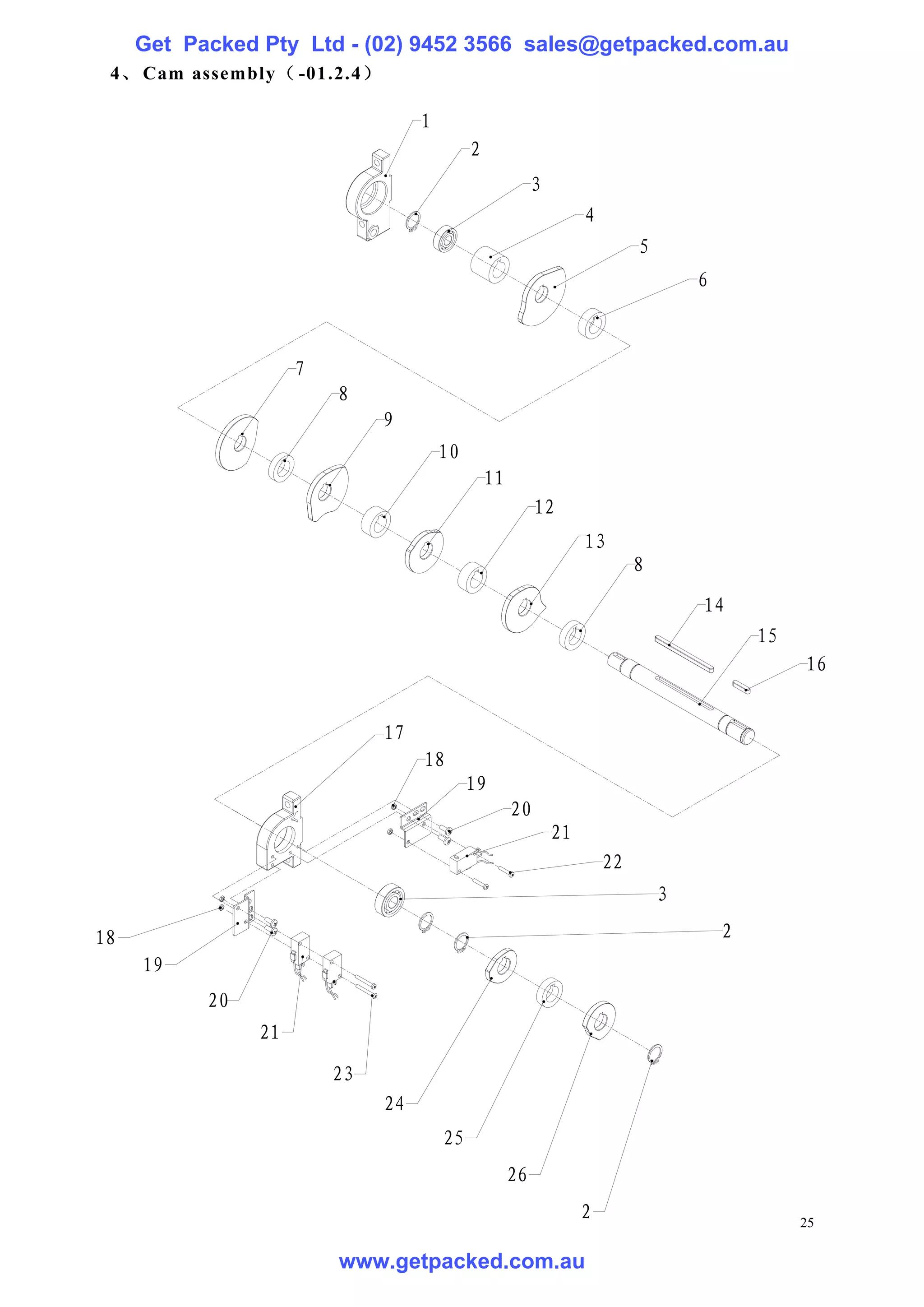 Get Packed Pty Ltd - (02) 9452 3566 sales@getpacked.com.au
 4、 Cam assembly（ -01.2.4）

                                   1
                                            2
                                                          3
                                                                   4
                                                                            5
                                                                                    6



                     7
                         8
                              9
                                       10
                                                11
                                                          12
                                                                   13
                                                                            8
                                                                                    14
                                                                                            15
                                                                                                 16


                              17
                                   18
                                            19
                                                     20
                                                              21
                                                                       22
                                                                                3

18                                                                                      2
     19
           20
                21
                         23
                              24
                                       25
                                                     26
                                                                   2                             25

                         www.getpacked.com.au
 