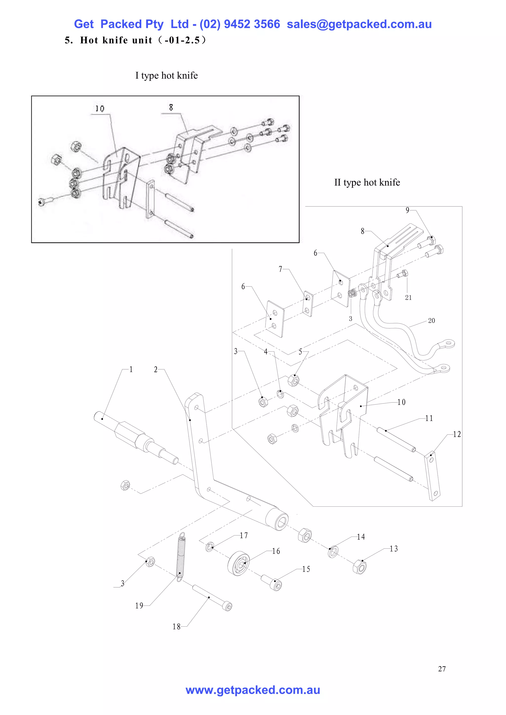 Get Packed Pty Ltd - (02) 9452 3566 sales@getpacked.com.au
5. Hot knife unit（ -01-2.5）


                  I type hot knife




                                                                   II type hot knife
                                                                  Ⅱ型热刀
                                                                                       9

                                                                           8

                                                              6
                                                     7
                                           6
                                                                                       21


                                                                       3                    20



                                       3        4        5

              1        2


                                                                                   10
                                                                                            11
                                                                                                      12




                                           17                              14
                                                    16                           13

                                                         15
          3

                  19

                           18



                                                                                                 27

                                www.getpacked.com.au
 