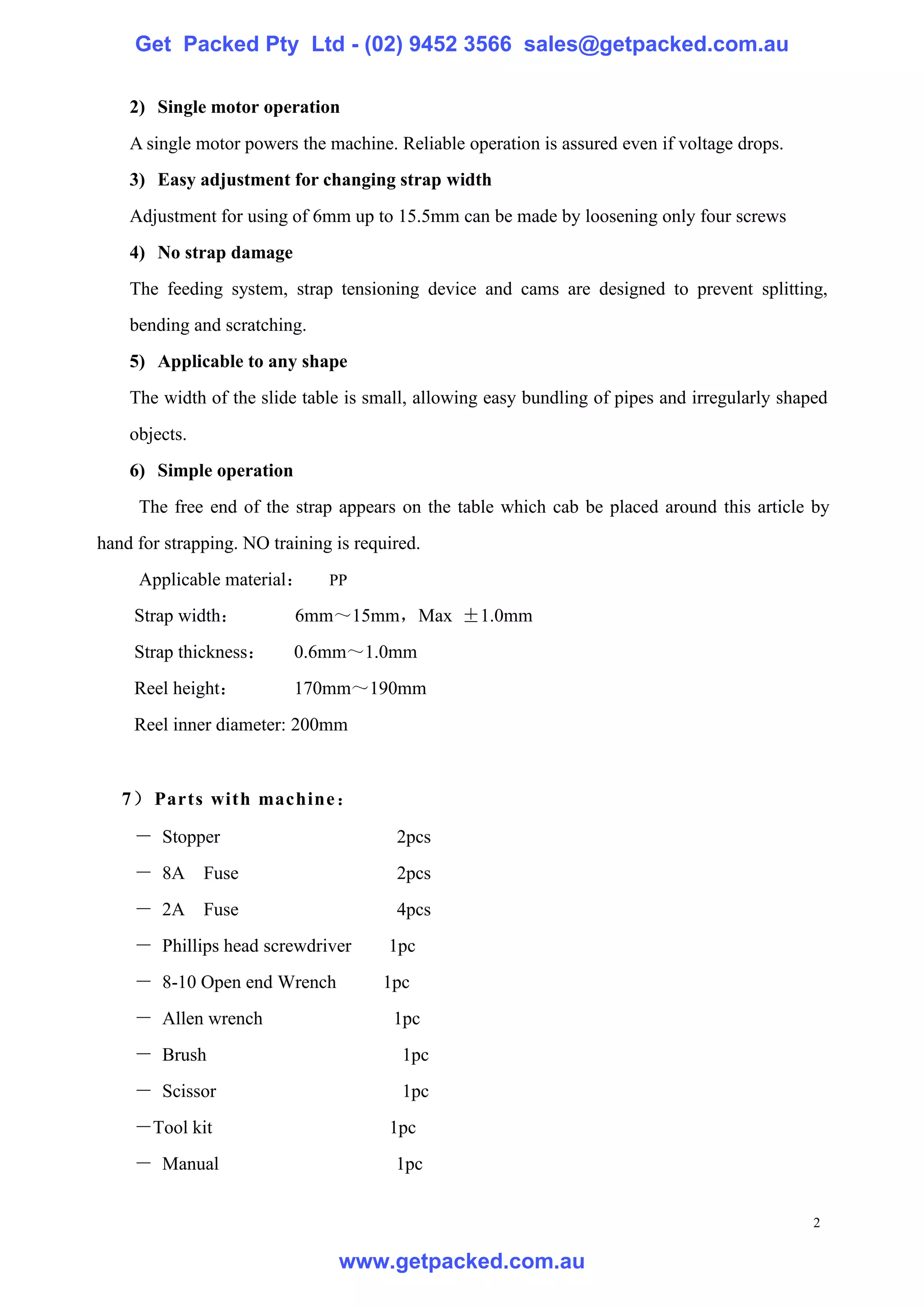 Get Packed Pty Ltd - (02) 9452 3566 sales@getpacked.com.au

    2) Single motor operation
    A single motor powers the machine. Reliable operation is assured even if voltage drops.
    3) Easy adjustment for changing strap width
    Adjustment for using of 6mm up to 15.5mm can be made by loosening only four screws
    4) No strap damage
    The feeding system, strap tensioning device and cams are designed to prevent splitting,
    bending and scratching.
    5) Applicable to any shape
    The width of the slide table is small, allowing easy bundling of pipes and irregularly shaped
    objects.
    6) Simple operation
     The free end of the strap appears on the table which cab be placed around this article by
hand for strapping. NO training is required.
     Applicable material：      PP

     Strap width：         6mm～15mm，Max ±1.0mm
     Strap thickness：     0.6mm～1.0mm
     Reel height：         170mm～190mm
     Reel inner diameter: 200mm


   7） Parts with machine ：

     － Stopper                          2pcs
     － 8A Fuse                          2pcs
     － 2A Fuse                          4pcs
     － Phillips head screwdriver       1pc
     － 8-10 Open end Wrench           1pc
     － Allen wrench                     1pc
     － Brush                             1pc
     － Scissor                           1pc
     －Tool kit                         1pc
     － Manual                           1pc


                                                                                               2

                                www.getpacked.com.au
 