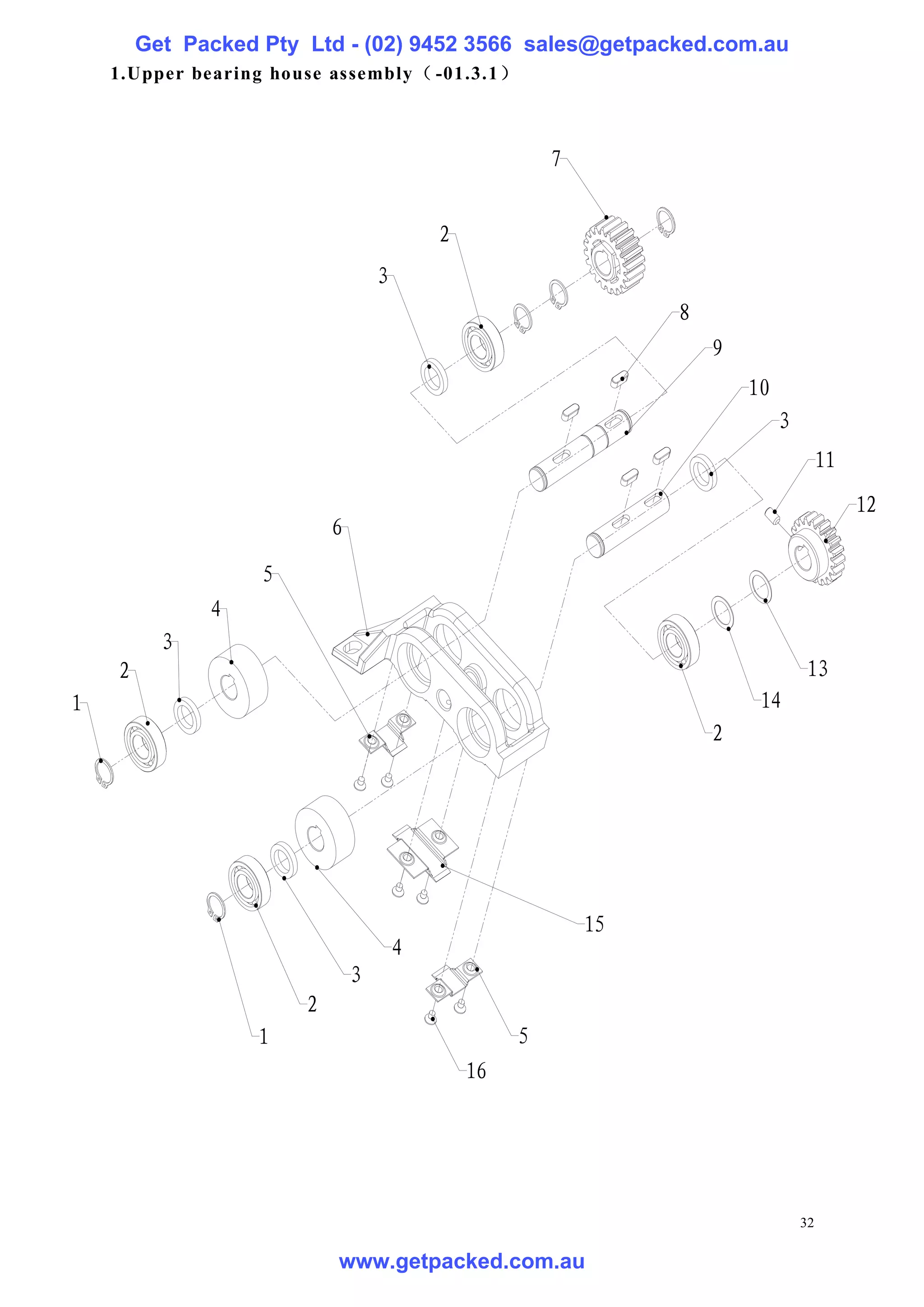 Get Packed Pty Ltd - (02) 9452 3566 sales@getpacked.com.au
    1.Upper bearing house assembly（ -01.3.1 ）



                                                        7


                                           2
                                   3
                                                                 8
                                                                     9
                                                                         10
                                                                              3
                                                                                       11
                                                                                            12
                           6
                   5
              4
          3
    2                                                                             13
1                                                                         14
                                                                     2




                                                            15
                                       4
                               3
                       2
                  1                                 5
                                               16




                                                                                  32

                           www.getpacked.com.au
 