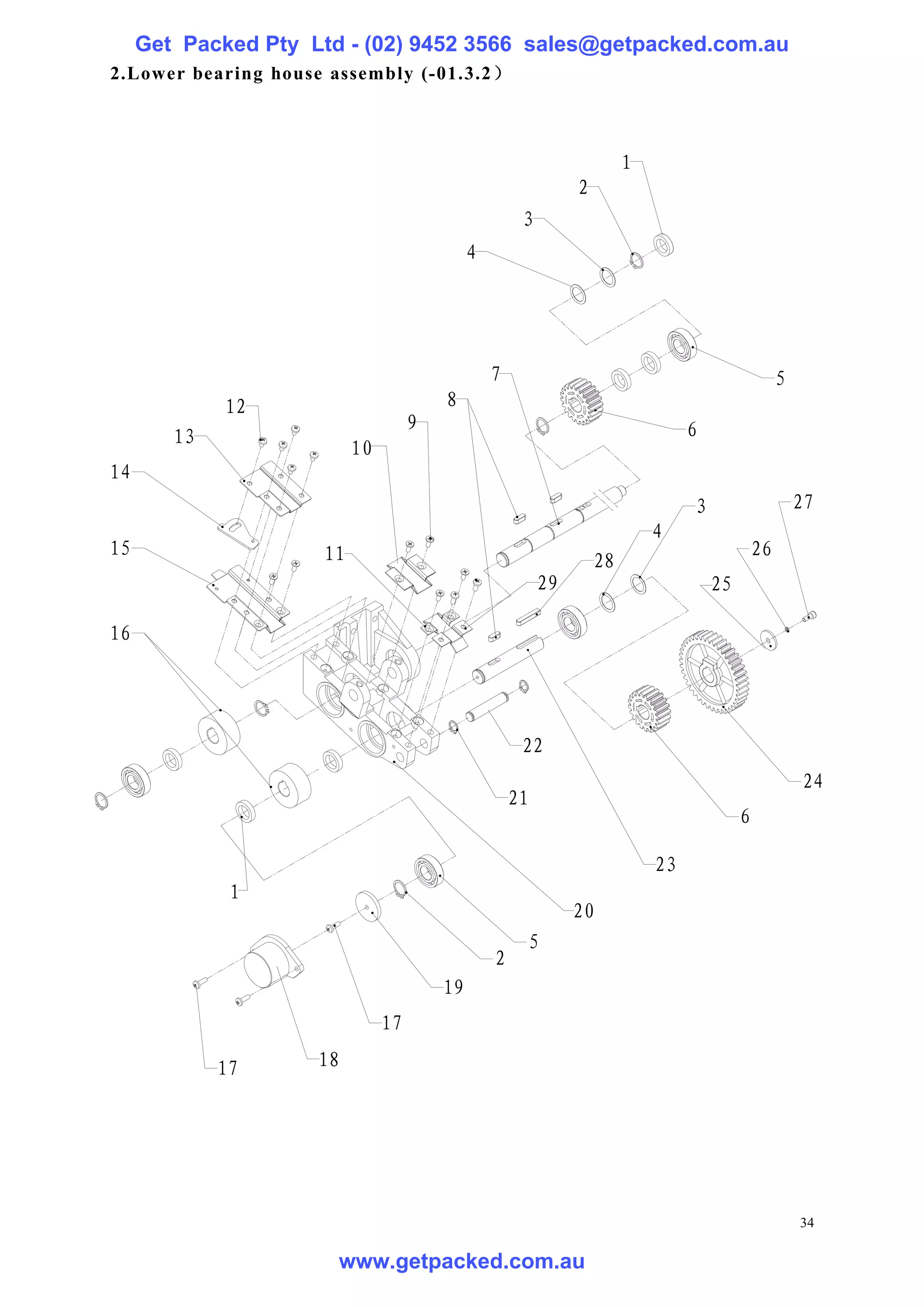 Get Packed Pty Ltd - (02) 9452 3566 sales@getpacked.com.au
2.Lower bearing house assembly (-01.3.2 ）



                                                                        1
                                                               2
                                                      3
                                             4




                                                 7                                                 5
             12                         8
                                    9                                            6
        13
                          10
14
                                                                                 3                     27
                                                                            4
15                   11                                                                       26
                                                                   28
                                                          29                         25

16




                                                      22
                                                                                                       24
                                                     21
                                                                                          6

                                                                            23
              1
                                                               20
                                                      5
                                                 2
                                        19
                               17

             17      18




                                                                                                       34

                       www.getpacked.com.au
 