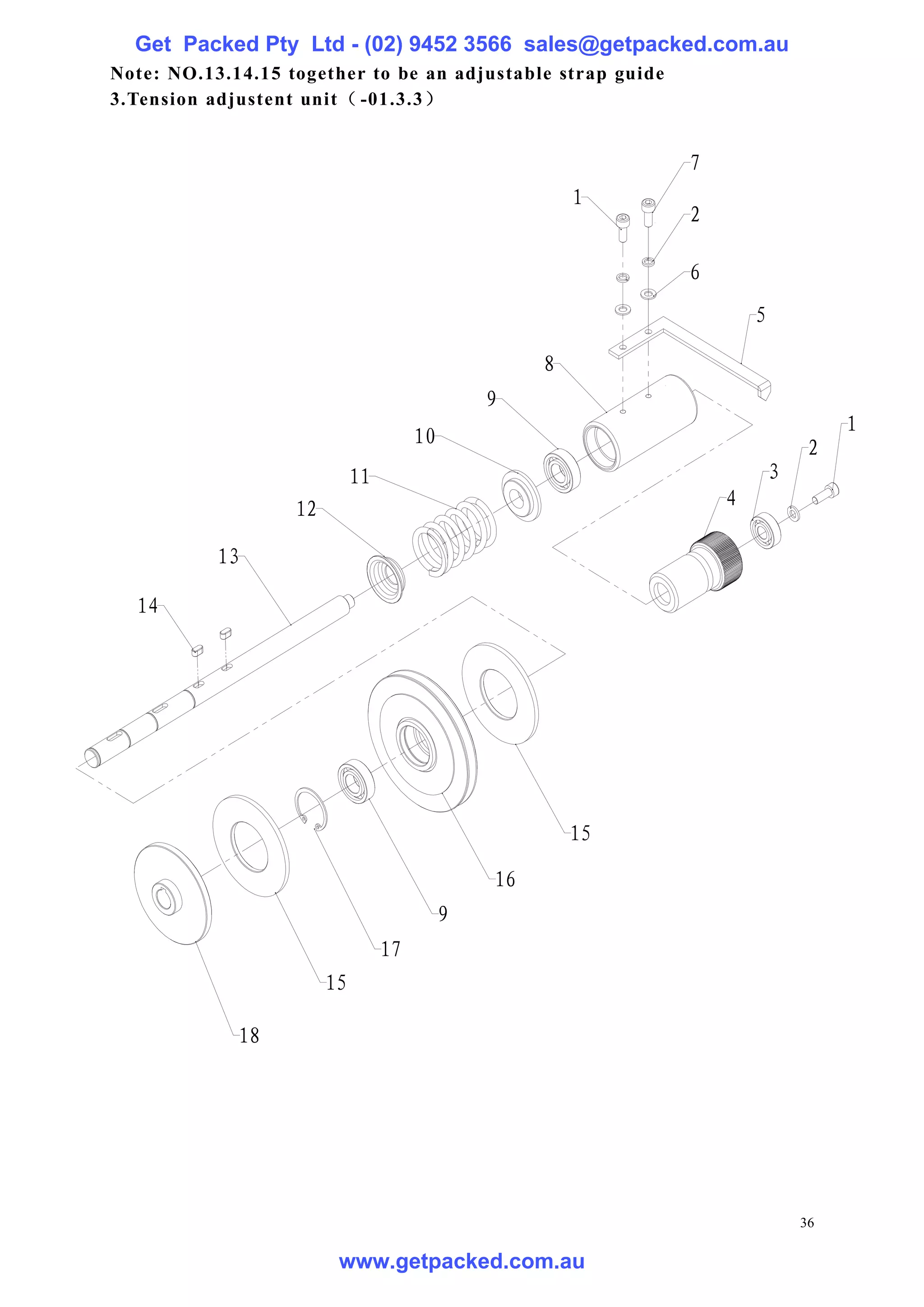 Get Packed Pty Ltd - (02) 9452 3566 sales@getpacked.com.au
Note: NO.13.14.15 together to be an adjustable strap guide
3.Tension adjustent unit（ -01.3.3）


                                                              7
                                                         1
                                                              2

                                                              6
                                                                      5

                                                     8
                                                9
                                                                                   1
                                       10
                                                                               2
                             11                                           3
                   12                                             4

           13

  14




                                                         15

                                                16
                                            9
                                  17
                        15

             18




                                                                              36

                         www.getpacked.com.au
 