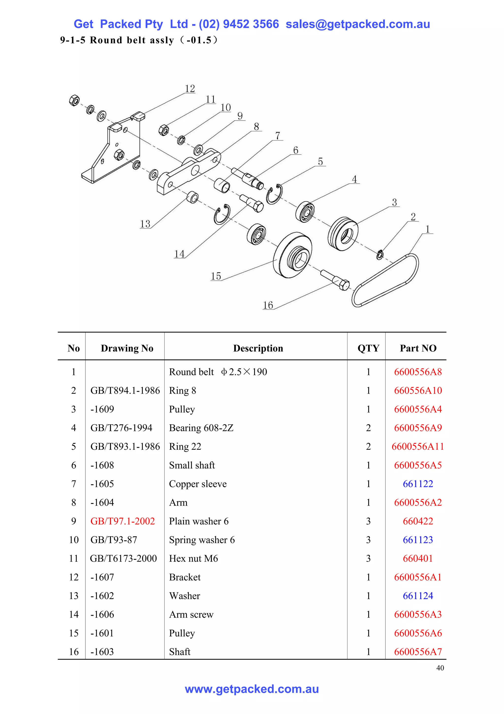Get Packed Pty Ltd - (02) 9452 3566 sales@getpacked.com.au
9-1-5 Round belt assly（ -01.5）




 No     Drawing No                     Description   QTY    Part NO

  1                   Round belt φ2.5×190             1    6600556A8
  2   GB/T894.1-1986 Ring 8                           1    660556A10
  3   -1609           Pulley                          1    6600556A4
  4   GB/T276-1994    Bearing 608-2Z                  2    6600556A9
  5   GB/T893.1-1986 Ring 22                          2    6600556A11
  6   -1608           Small shaft                     1    6600556A5
  7   -1605           Copper sleeve                   1      661122
  8   -1604           Arm                             1    6600556A2
  9   GB/T97.1-2002   Plain washer 6                  3      660422
 10   GB/T93-87       Spring washer 6                 3      661123
 11   GB/T6173-2000   Hex nut M6                      3      660401
 12   -1607           Bracket                         1    6600556A1
 13   -1602           Washer                          1      661124
 14   -1606           Arm screw                       1    6600556A3
 15   -1601           Pulley                          1    6600556A6
 16   -1603           Shaft                           1    6600556A7
                                                                      40

                         www.getpacked.com.au
 