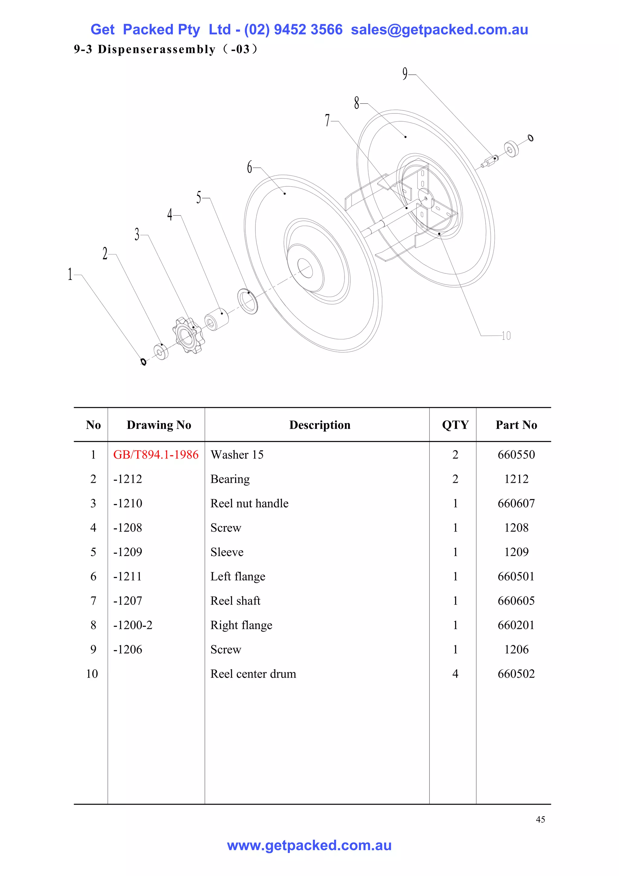 Get Packed Pty Ltd - (02) 9452 3566 sales@getpacked.com.au
9-3 Dispenserassembly（ -03）




 No     Drawing No                     Description   QTY   Part No

  1   GB/T894.1-1986 Washer 15                        2    660550
  2   -1212          Bearing                          2     1212
  3   -1210          Reel nut handle                  1    660607
  4   -1208          Screw                            1     1208
  5   -1209          Sleeve                           1     1209
  6   -1211          Left flange                      1    660501
  7   -1207          Reel shaft                       1    660605
  8   -1200-2        Right flange                     1    660201
  9   -1206          Screw                            1     1206
 10                  Reel center drum                 4    660502




                                                                    45

                        www.getpacked.com.au
 