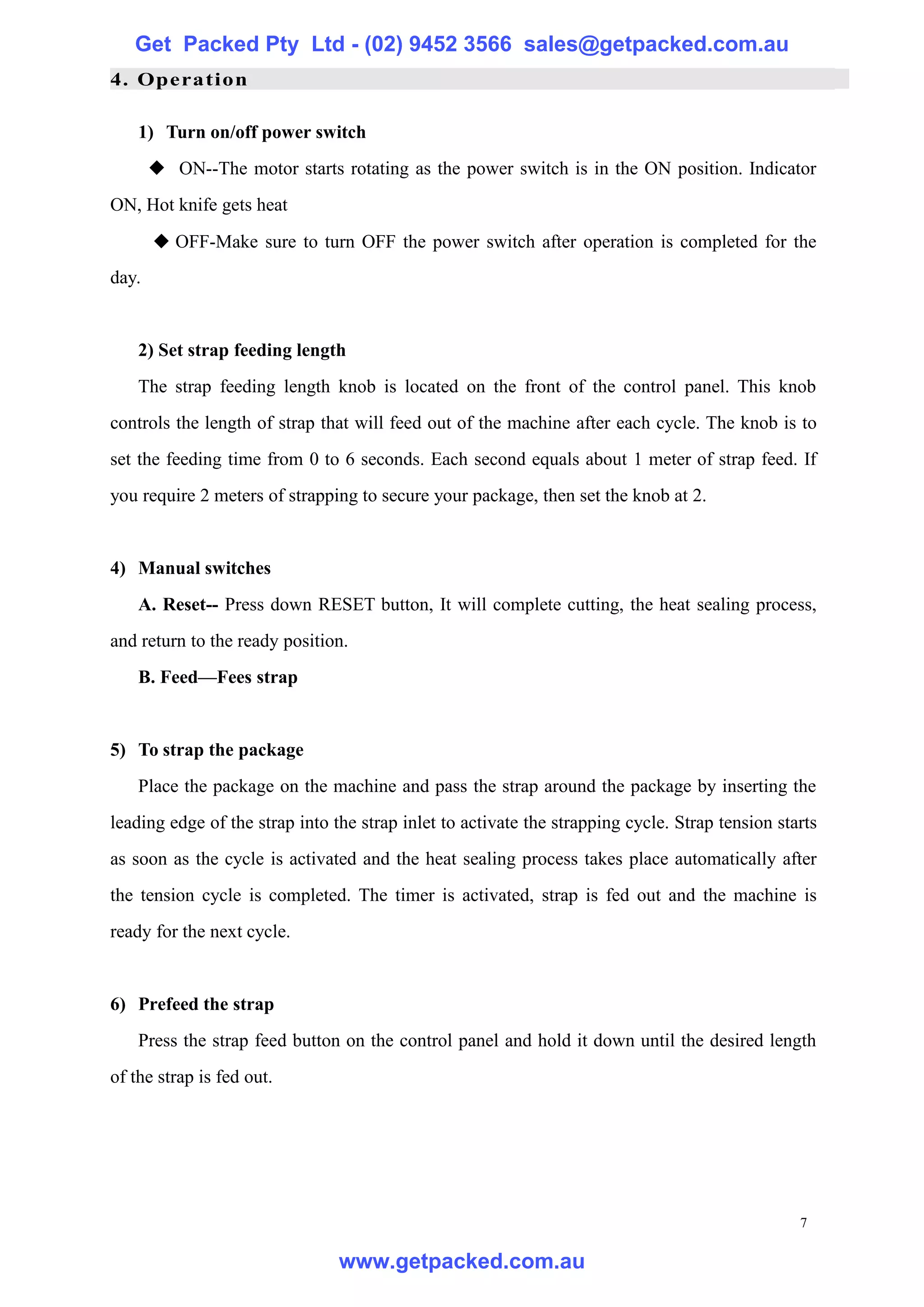 Get Packed Pty Ltd - (02) 9452 3566 sales@getpacked.com.au
4. Operation

    1) Turn on/off power switch
       ◆ ON--The motor starts rotating as the power switch is in the ON position. Indicator
ON, Hot knife gets heat
       ◆ OFF-Make sure to turn OFF the power switch after operation is completed for the
day.


    2) Set strap feeding length
    The strap feeding length knob is located on the front of the control panel. This knob
controls the length of strap that will feed out of the machine after each cycle. The knob is to
set the feeding time from 0 to 6 seconds. Each second equals about 1 meter of strap feed. If
you require 2 meters of strapping to secure your package, then set the knob at 2.


4) Manual switches
    A. Reset-- Press down RESET button, It will complete cutting, the heat sealing process,
and return to the ready position.
    B. Feed—Fees strap


5) To strap the package
    Place the package on the machine and pass the strap around the package by inserting the
leading edge of the strap into the strap inlet to activate the strapping cycle. Strap tension starts
as soon as the cycle is activated and the heat sealing process takes place automatically after
the tension cycle is completed. The timer is activated, strap is fed out and the machine is
ready for the next cycle.


6) Prefeed the strap
    Press the strap feed button on the control panel and hold it down until the desired length
of the strap is fed out.




                                                                                                 7

                                www.getpacked.com.au
 