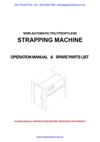 Get Packed Pty Ltd - (02) 9452 3566 sales@getpacked.com.au




        SEMI-AUTOMATIC POLYPROPYLENE

   STRAPPING MACHINE

OPERATION MANUAL & SPARE PARTS LIST




 PLEASE READ ALL INSTRUCTIONS BEFORE OPERATING THIS PRODUCT




                   www.getpacked.com.au
 