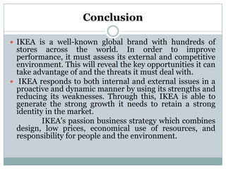 Conclusion
 IKEA is a well-known global brand with hundreds of

stores across the world. In order to improve
performance, it must assess its external and competitive
environment. This will reveal the key opportunities it can
take advantage of and the threats it must deal with.
 IKEA responds to both internal and external issues in a
proactive and dynamic manner by using its strengths and
reducing its weaknesses. Through this, IKEA is able to
generate the strong growth it needs to retain a strong
identity in the market.
IKEA’s passion business strategy which combines
design, low prices, economical use of resources, and
responsibility for people and the environment.

 