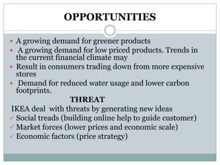 OPPORTUNITIES
 A growing demand for greener products
 A growing demand for low priced products. Trends in

the current financial climate may
 Result in consumers trading down from more expensive
stores
 Demand for reduced water usage and lower carbon
footprints.
THREAT
IKEA deal with threats by generating new ideas
 Social treads (building online help to guide customer)
 Market forces (lower prices and economic scale)
 Economic factors (price strategy)

 