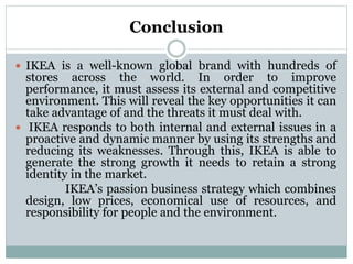 Conclusion
 IKEA is a well-known global brand with hundreds of
stores across the world. In order to improve
performance, it must assess its external and competitive
environment. This will reveal the key opportunities it can
take advantage of and the threats it must deal with.
 IKEA responds to both internal and external issues in a
proactive and dynamic manner by using its strengths and
reducing its weaknesses. Through this, IKEA is able to
generate the strong growth it needs to retain a strong
identity in the market.
IKEA’s passion business strategy which combines
design, low prices, economical use of resources, and
responsibility for people and the environment.
 