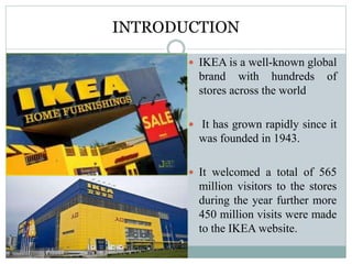 INTRODUCTION
 IKEA is a well-known global
brand with hundreds of
stores across the world
 It has grown rapidly since it
was founded in 1943.
 It welcomed a total of 565
million visitors to the stores
during the year further more
450 million visits were made
to the IKEA website.
 