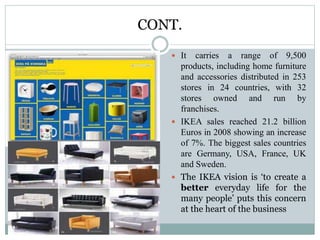CONT.
 It carries a range of 9,500
products, including home furniture
and accessories distributed in 253
stores in 24 countries, with 32
stores owned and run by
franchises.
 IKEA sales reached 21.2 billion
Euros in 2008 showing an increase
of 7%. The biggest sales countries
are Germany, USA, France, UK
and Sweden.
 The IKEA vision is ‘to create a
better everyday life for the
many people’ puts this concern
at the heart of the business
 
