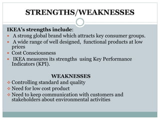 STRENGTHS/WEAKNESSES
IKEA’s strengths include:
 A strong global brand which attracts key consumer groups.
 A wide range of well designed, functional products at low
prices
 Cost Consciousness
 IKEA measures its strengths using Key Performance
Indicators (KPI).
WEAKNESSES
 Controlling standard and quality
 Need for low cost product
 Need to keep communication with customers and
stakeholders about environmental activities
 