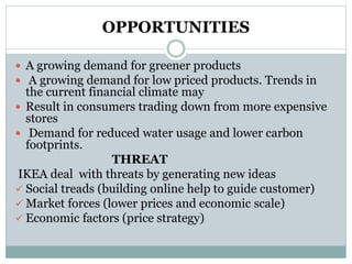 OPPORTUNITIES
 A growing demand for greener products
 A growing demand for low priced products. Trends in
the current financial climate may
 Result in consumers trading down from more expensive
stores
 Demand for reduced water usage and lower carbon
footprints.
THREAT
IKEA deal with threats by generating new ideas
 Social treads (building online help to guide customer)
 Market forces (lower prices and economic scale)
 Economic factors (price strategy)
 